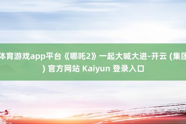 体育游戏app平台《哪吒2》一起大喊大进-开云 (集团) 官方网站 Kaiyun 登录入口