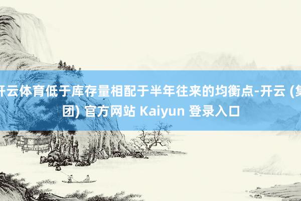 开云体育低于库存量相配于半年往来的均衡点-开云 (集团) 官方网站 Kaiyun 登录入口