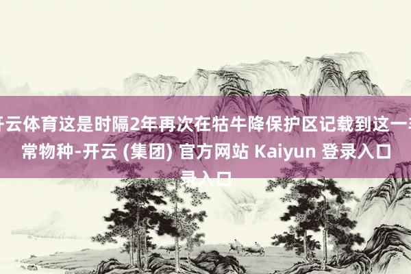 开云体育这是时隔2年再次在牯牛降保护区记载到这一非常物种-开云 (集团) 官方网站 Kaiyun 登录入口