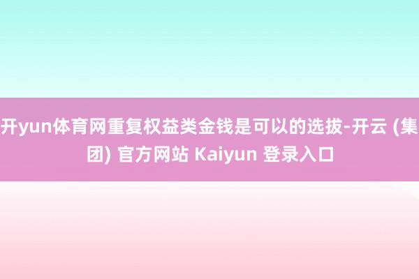 开yun体育网重复权益类金钱是可以的选拔-开云 (集团) 官方网站 Kaiyun 登录入口
