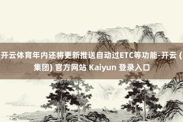 开云体育年内还将更新推送自动过ETC等功能-开云 (集团) 官方网站 Kaiyun 登录入口