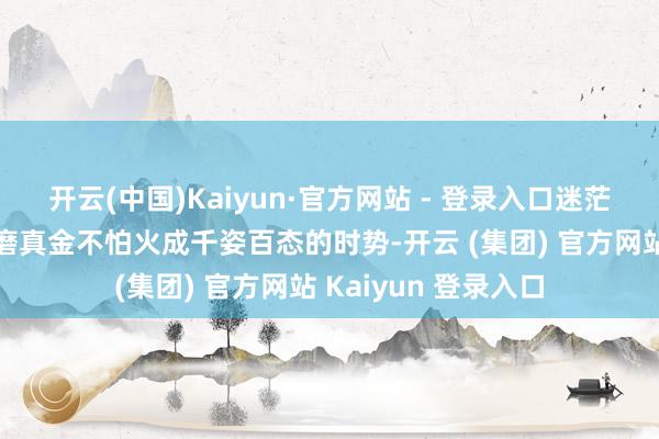 开云(中国)Kaiyun·官方网站 - 登录入口迷茫生分的土林被风雨磨真金不怕火成千姿百态的时势-开云 (集团) 官方网站 Kaiyun 登录入口