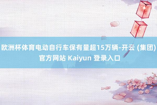 欧洲杯体育电动自行车保有量超15万辆-开云 (集团) 官方网站 Kaiyun 登录入口