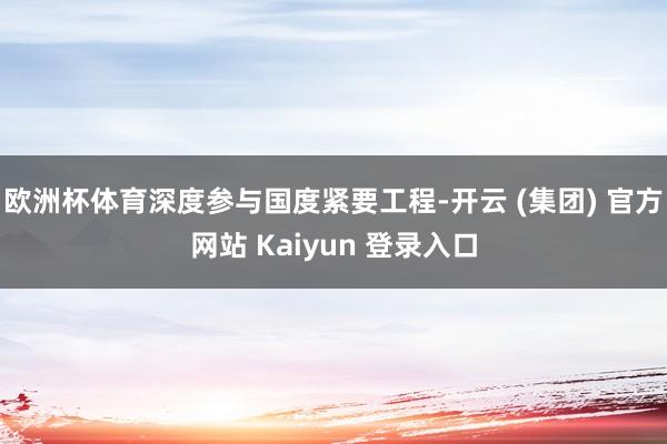 欧洲杯体育深度参与国度紧要工程-开云 (集团) 官方网站 Kaiyun 登录入口