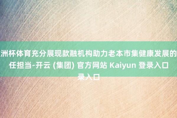 欧洲杯体育充分展现款融机构助力老本市集健康发展的责任担当-开云 (集团) 官方网站 Kaiyun 登录入口