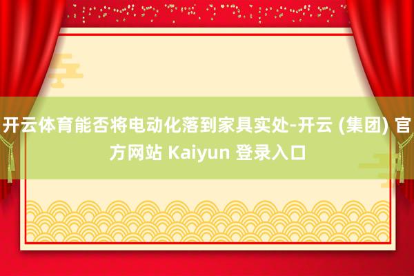 开云体育能否将电动化落到家具实处-开云 (集团) 官方网站 Kaiyun 登录入口