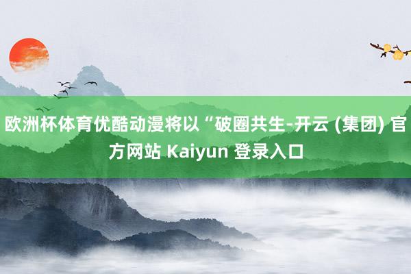 欧洲杯体育优酷动漫将以“破圈共生-开云 (集团) 官方网站 Kaiyun 登录入口