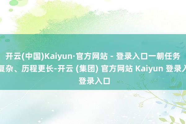 开云(中国)Kaiyun·官方网站 - 登录入口一朝任务更复杂、历程更长-开云 (集团) 官方网站 Kaiyun 登录入口