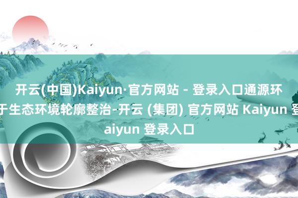 开云(中国)Kaiyun·官方网站 - 登录入口通源环境专注于生态环境轮廓整治-开云 (集团) 官方网站 Kaiyun 登录入口
