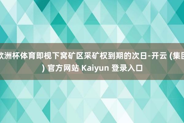 欧洲杯体育即枧下窝矿区采矿权到期的次日-开云 (集团) 官方网站 Kaiyun 登录入口