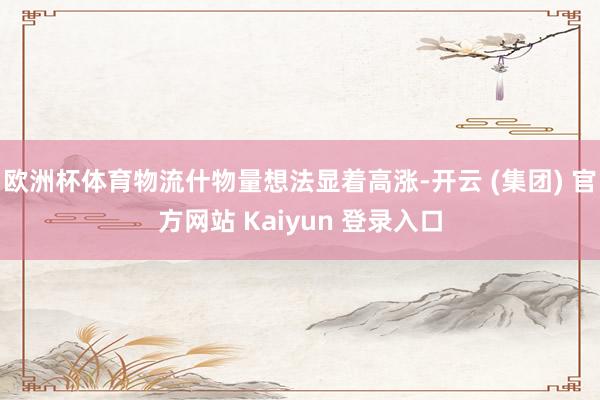 欧洲杯体育物流什物量想法显着高涨-开云 (集团) 官方网站 Kaiyun 登录入口