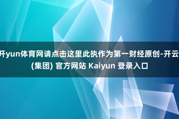开yun体育网请点击这里此执作为第一财经原创-开云 (集团) 官方网站 Kaiyun 登录入口