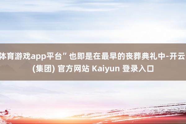 体育游戏app平台”也即是在最早的丧葬典礼中-开云 (集团) 官方网站 Kaiyun 登录入口