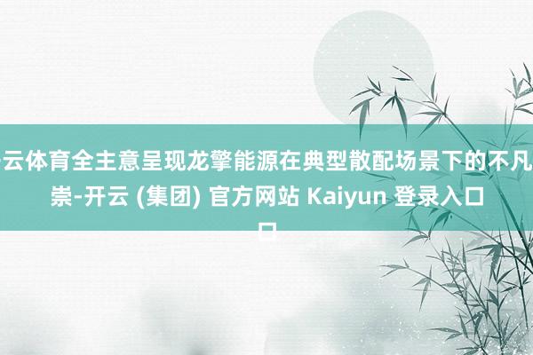 开云体育全主意呈现龙擎能源在典型散配场景下的不凡推崇-开云 (集团) 官方网站 Kaiyun 登录入口