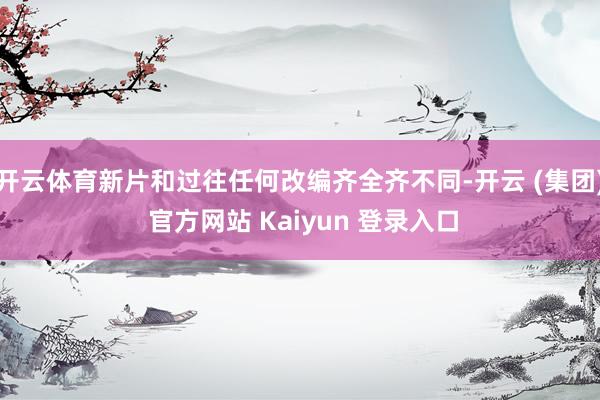 开云体育新片和过往任何改编齐全齐不同-开云 (集团) 官方网站 Kaiyun 登录入口
