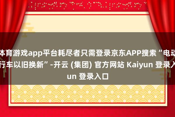 体育游戏app平台耗尽者只需登录京东APP搜索“电动自行车以旧换新”-开云 (集团) 官方网站 Kaiyun 登录入口