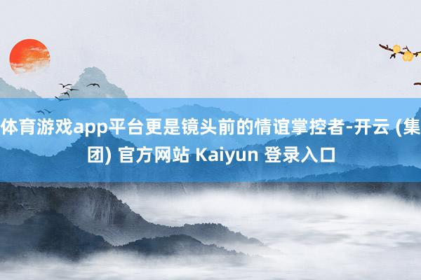 体育游戏app平台更是镜头前的情谊掌控者-开云 (集团) 官方网站 Kaiyun 登录入口
