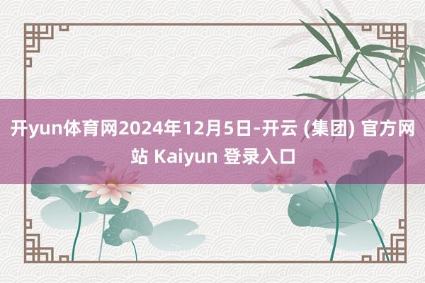 开yun体育网2024年12月5日-开云 (集团) 官方网站 Kaiyun 登录入口