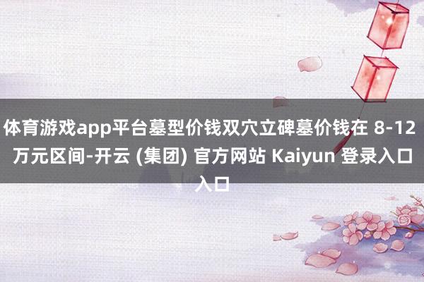 体育游戏app平台墓型价钱双穴立碑墓价钱在 8-12 万元区间-开云 (集团) 官方网站 Kaiyun 登录入口