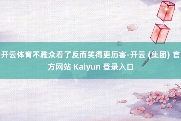 开云体育不雅众看了反而笑得更历害-开云 (集团) 官方网站 Kaiyun 登录入口