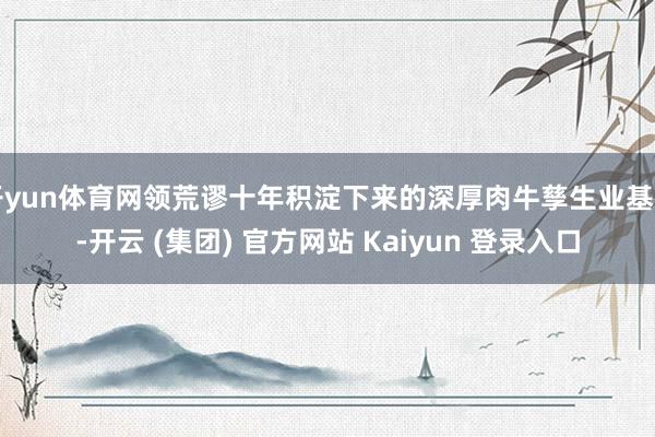 开yun体育网领荒谬十年积淀下来的深厚肉牛孳生业基础-开云 (集团) 官方网站 Kaiyun 登录入口