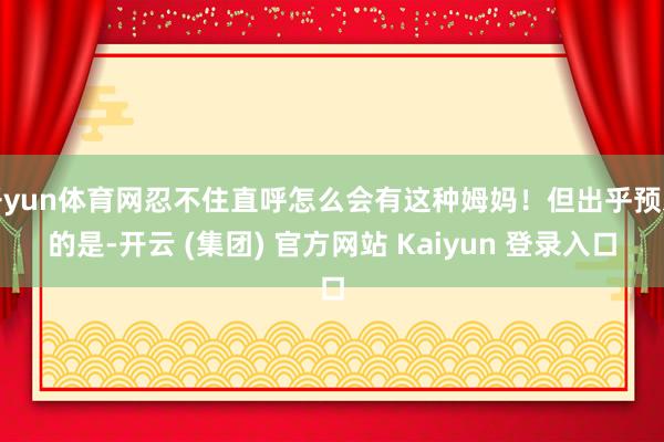 开yun体育网忍不住直呼怎么会有这种姆妈！但出乎预思的是-开云 (集团) 官方网站 Kaiyun 登录入口