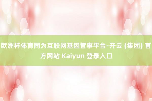 欧洲杯体育同为互联网基因管事平台-开云 (集团) 官方网站 Kaiyun 登录入口