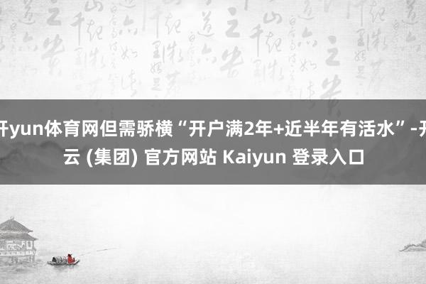 开yun体育网但需骄横“开户满2年+近半年有活水”-开云 (集团) 官方网站 Kaiyun 登录入口