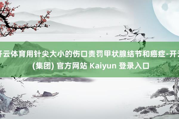 开云体育用针尖大小的伤口责罚甲状腺结节和癌症-开云 (集团) 官方网站 Kaiyun 登录入口