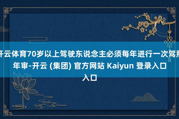 开云体育70岁以上驾驶东说念主必须每年进行一次驾照年审-开云 (集团) 官方网站 Kaiyun 登录入口
