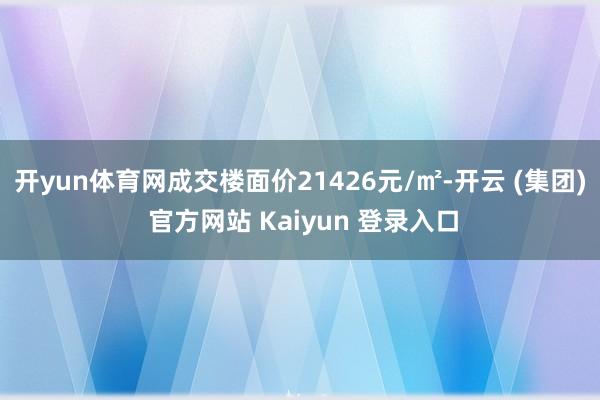 开yun体育网成交楼面价21426元/㎡-开云 (集团) 官方网站 Kaiyun 登录入口