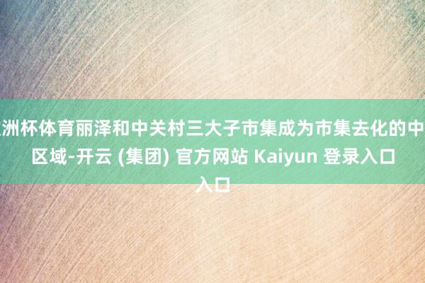 欧洲杯体育丽泽和中关村三大子市集成为市集去化的中枢区域-开云 (集团) 官方网站 Kaiyun 登录入口