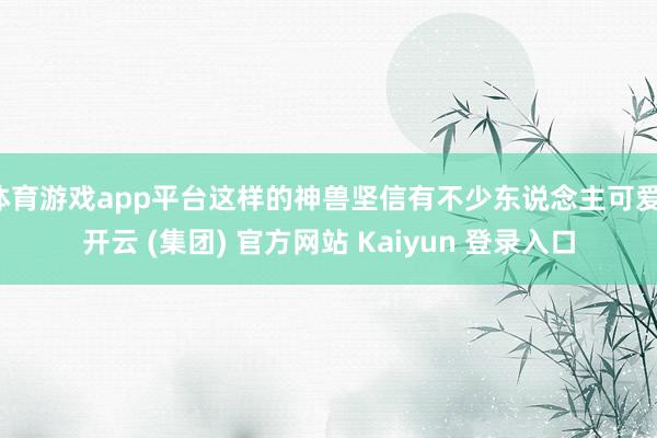 体育游戏app平台这样的神兽坚信有不少东说念主可爱-开云 (集团) 官方网站 Kaiyun 登录入口