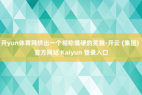 开yun体育网挤出一个相称僵硬的笑貌-开云 (集团) 官方网站 Kaiyun 登录入口