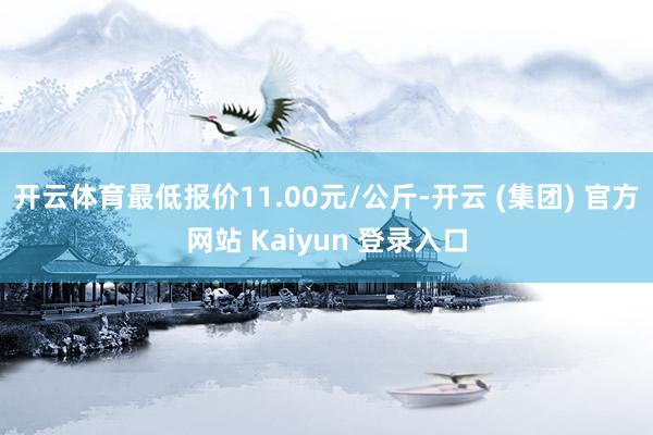 开云体育最低报价11.00元/公斤-开云 (集团) 官方网站 Kaiyun 登录入口