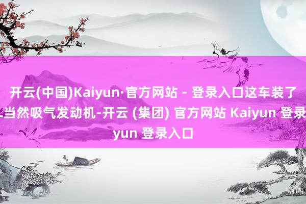 开云(中国)Kaiyun·官方网站 - 登录入口这车装了2.0L当然吸气发动机-开云 (集团) 官方网站 Kaiyun 登录入口