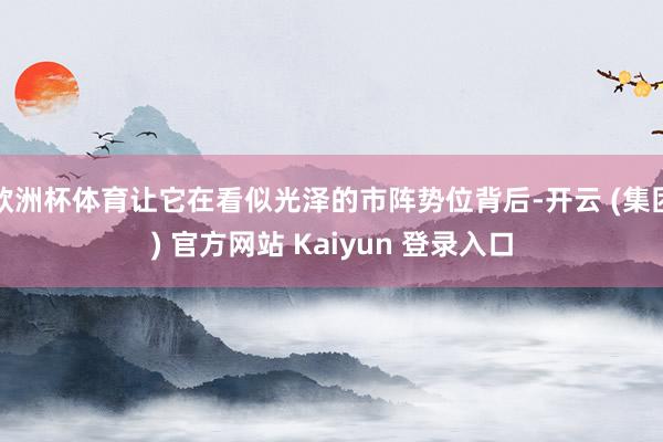 欧洲杯体育让它在看似光泽的市阵势位背后-开云 (集团) 官方网站 Kaiyun 登录入口