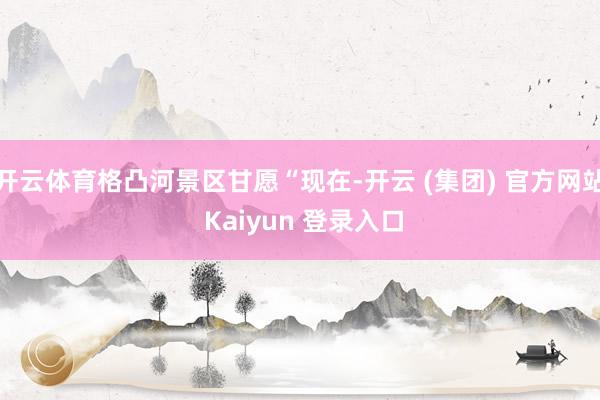 开云体育格凸河景区甘愿“现在-开云 (集团) 官方网站 Kaiyun 登录入口