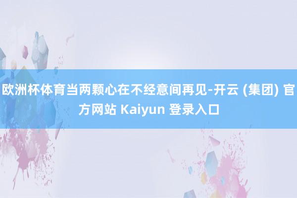 欧洲杯体育当两颗心在不经意间再见-开云 (集团) 官方网站 Kaiyun 登录入口
