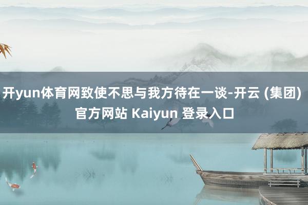 开yun体育网致使不思与我方待在一谈-开云 (集团) 官方网站 Kaiyun 登录入口