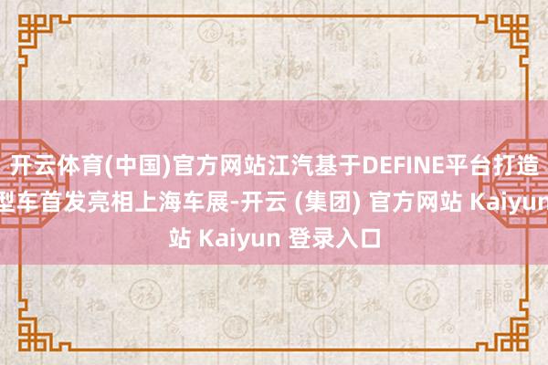 开云体育(中国)官方网站江汽基于DEFINE平台打造的两款原型车首发亮相上海车展-开云 (集团) 官方网站 Kaiyun 登录入口