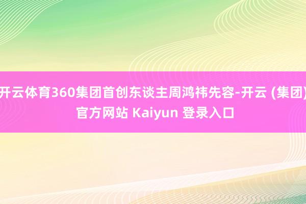 开云体育360集团首创东谈主周鸿祎先容-开云 (集团) 官方网站 Kaiyun 登录入口