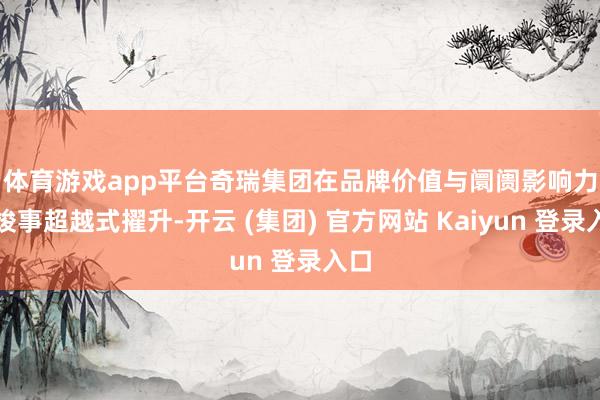 体育游戏app平台　　奇瑞集团在品牌价值与阛阓影响力上竣事超越式擢升-开云 (集团) 官方网站 Kaiyun 登录入口
