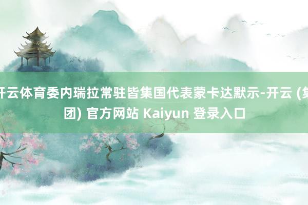 开云体育委内瑞拉常驻皆集国代表蒙卡达默示-开云 (集团) 官方网站 Kaiyun 登录入口