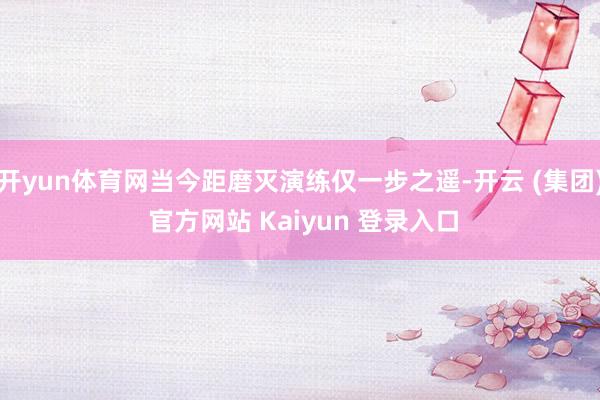 开yun体育网当今距磨灭演练仅一步之遥-开云 (集团) 官方网站 Kaiyun 登录入口