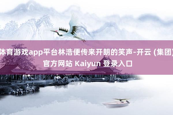 体育游戏app平台林浩便传来开朗的笑声-开云 (集团) 官方网站 Kaiyun 登录入口