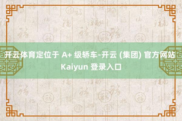 开云体育定位于 A+ 级轿车-开云 (集团) 官方网站 Kaiyun 登录入口