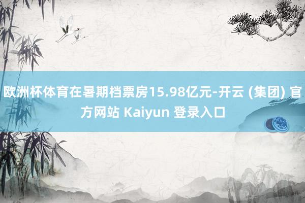 欧洲杯体育在暑期档票房15.98亿元-开云 (集团) 官方网站 Kaiyun 登录入口