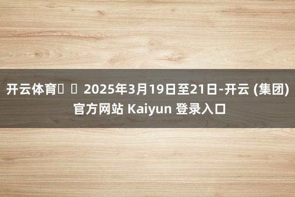 开云体育  2025年3月19日至21日-开云 (集团) 官方网站 Kaiyun 登录入口