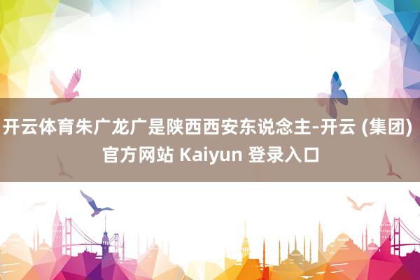 开云体育朱广龙广是陕西西安东说念主-开云 (集团) 官方网站 Kaiyun 登录入口